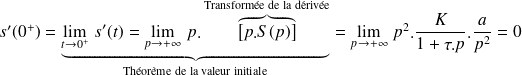 s'(0^+)= \underbrace{\lim\limits_{t\rightarrow 0^+ } \, s'(t) =\lim\limits_{p\rightarrow +\infty } \,p.\overbrace{\left[p.S(p)\right]}^{\text{Transformée de la dérivée}}}_{\text{Théorème de la valeur initiale}}=\lim\limits_{p\rightarrow +\infty } \,p^2.\frac K {1+\tau.p}. \frac a {p^2}=0
