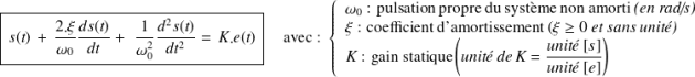 \boxed{\, s(t) \, + \, \frac{2.\xi}{\omega_0}\frac {ds(t)}{dt} + \,\, \frac{1}{\omega_0^2}\frac {d^2s(t)}{dt^2}= \,K.e(t) \,} \quad \text{ avec : } \left \{\begin{array}{l} \omega_0\text{ : pulsation propre du système non amorti} \textit{ (en rad/s)}\\ \xi\text{ : coefficient d'amortissement (}\xi\geq0 \textit{ et sans unité)}\\ K \text{ : gain statique}\left( \textit{unité de K = } \frac { \textit{unité } [s]} {\textit{unité }[e]} \right) \\ \end{array} \right .