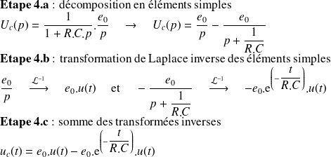 \textbf{Etape 4.a}\text{ : décomposition en éléments simples}\\ U_c(p) = \frac 1 {1+R.C.p}.\frac{e_0} p \quad \rightarrow \quad U_c(p) = \frac{e_0} p - \frac {e_0} {p+\frac 1 {R.C}}\\ \textbf{Etape 4.b}\text{ : transformation de Laplace inverse des éléments simples} \\ \frac{e_0} p \quad \xrightarrow[]{\mathcal{L}^{-1}} \quad e_0.u(t) \quad \text{ et } \quad -\frac {e_0} {p+\frac 1 {R.C}} \quad \xrightarrow[]{\mathcal{L}^{-1}} \quad -{e_0}.\text{e}^{\left(- \frac t {R.C}\right)} .u(t)\\ \textbf{Etape 4.c}\text{ : somme des transformées inverses} \\ u_c(t)=e_0.u(t) -e_0.\text{e}^{\left(- \frac t {R.C}\right)} .u(t)